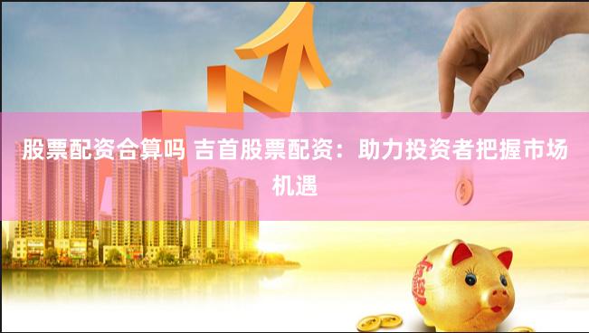 股票配资合算吗 吉首股票配资：助力投资者把握市场机遇