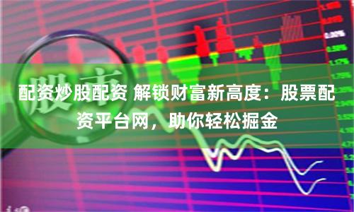 配资炒股配资 解锁财富新高度：股票配资平台网，助你轻松掘金