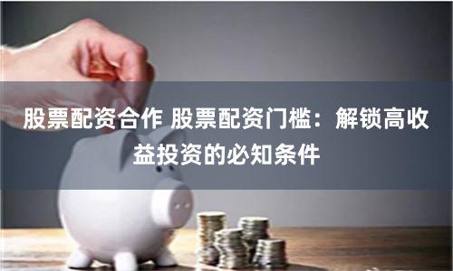 股票配资合作 股票配资门槛：解锁高收益投资的必知条件