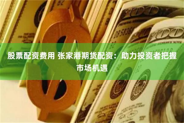 股票配资费用 张家港期货配资：助力投资者把握市场机遇