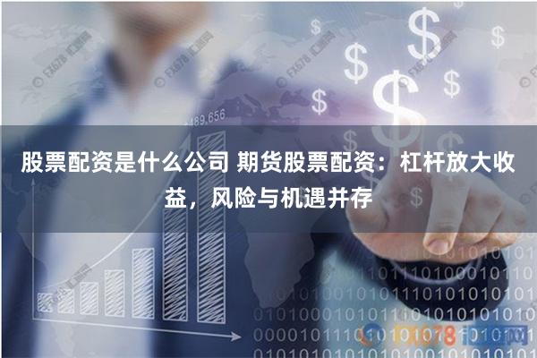 股票配资是什么公司 期货股票配资：杠杆放大收益，风险与机遇并存