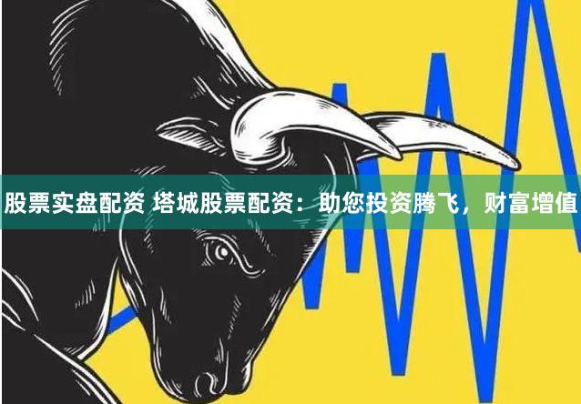 股票实盘配资 塔城股票配资：助您投资腾飞，财富增值