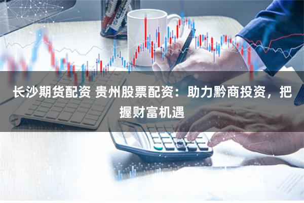 长沙期货配资 贵州股票配资：助力黔商投资，把握财富机遇