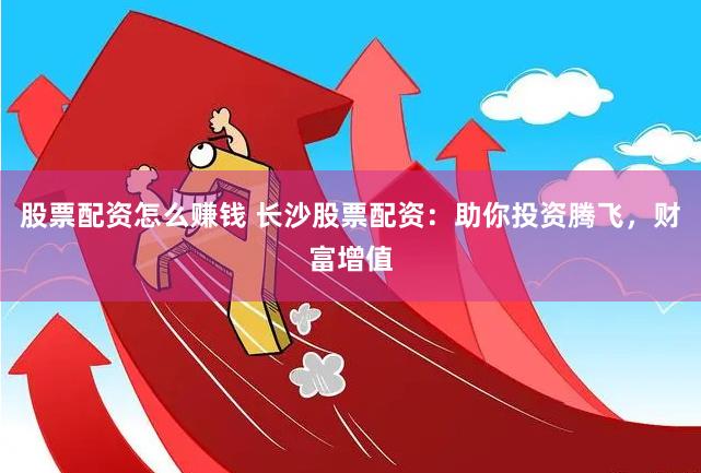 股票配资怎么赚钱 长沙股票配资：助你投资腾飞，财富增值