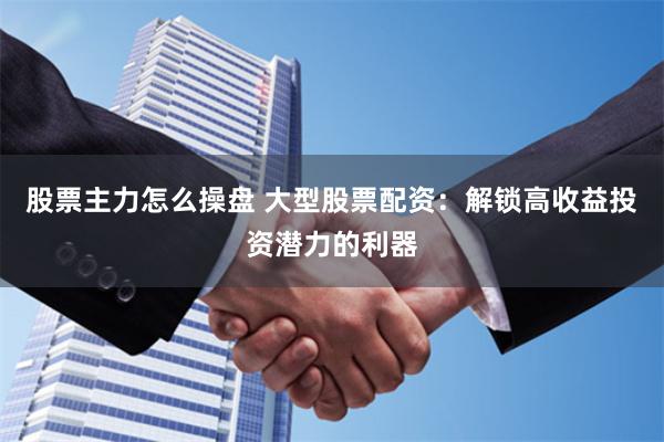 股票主力怎么操盘 大型股票配资：解锁高收益投资潜力的利器