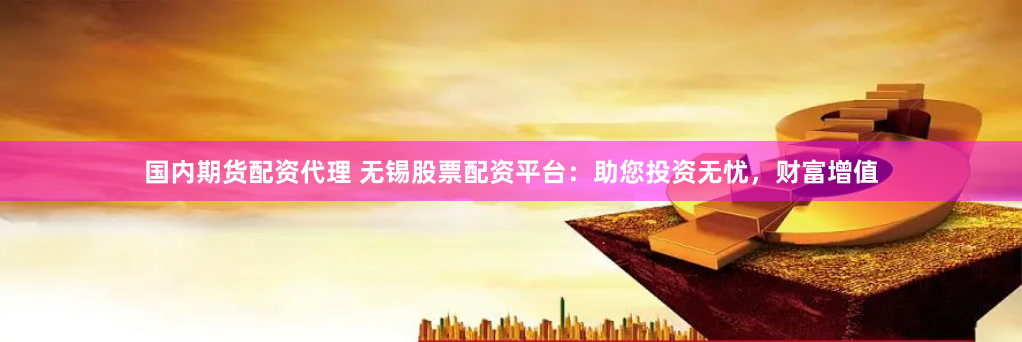 国内期货配资代理 无锡股票配资平台：助您投资无忧，财富增值