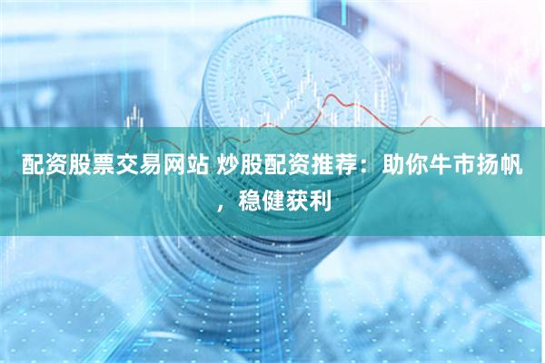 配资股票交易网站 炒股配资推荐：助你牛市扬帆，稳健获利