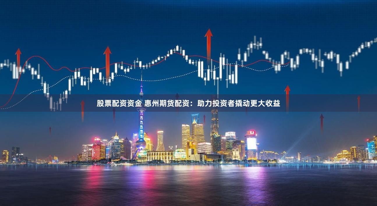 股票配资资金 惠州期货配资：助力投资者撬动更大收益