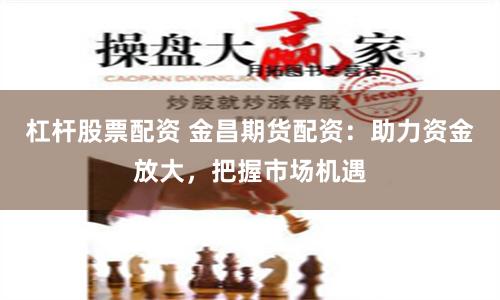 杠杆股票配资 金昌期货配资：助力资金放大，把握市场机遇