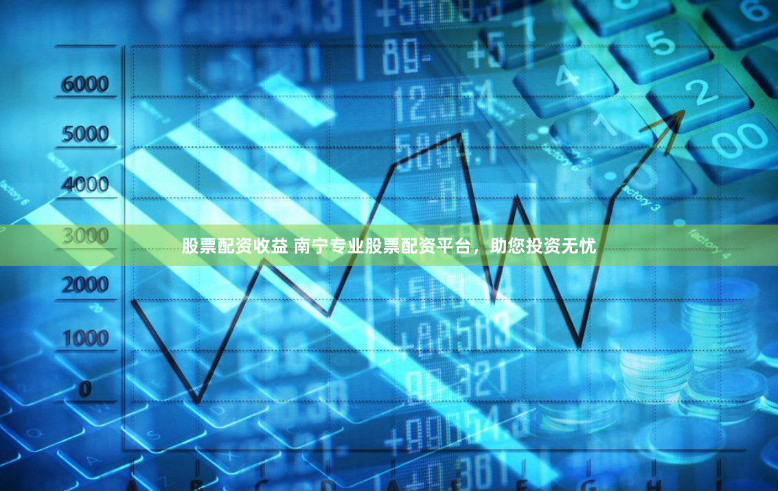股票配资收益 南宁专业股票配资平台，助您投资无忧