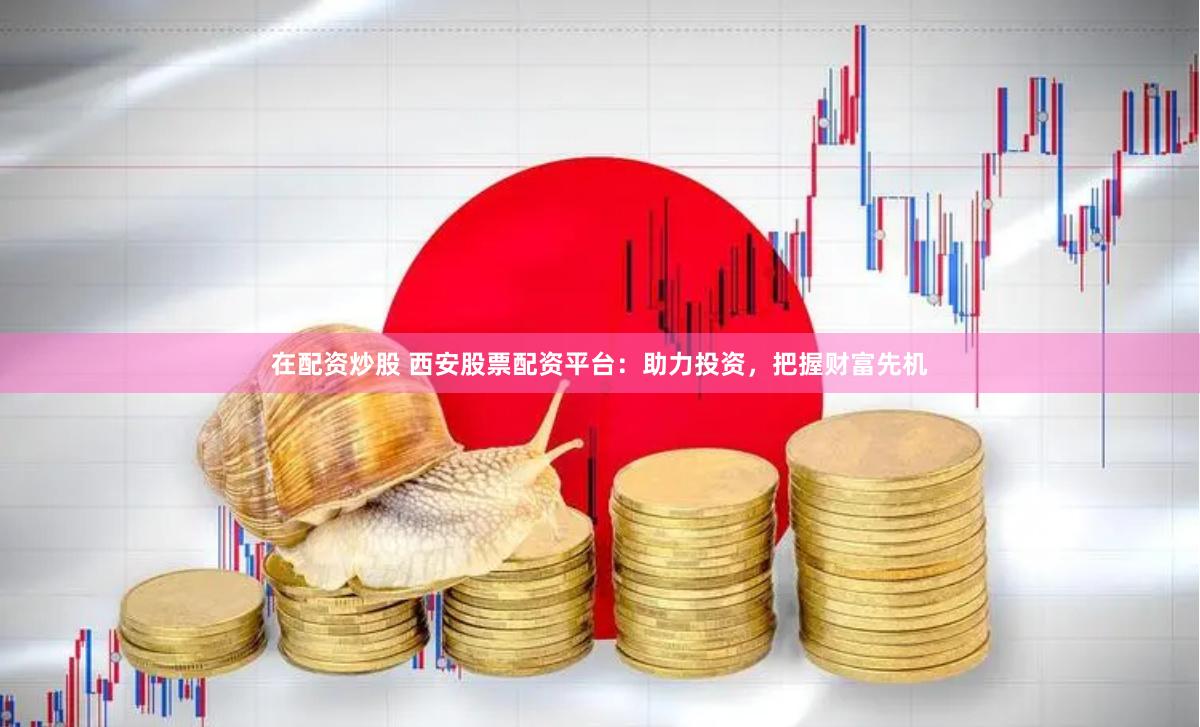 在配资炒股 西安股票配资平台：助力投资，把握财富先机