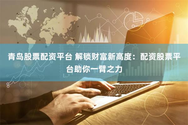青岛股票配资平台 解锁财富新高度：配资股票平台助你一臂之力