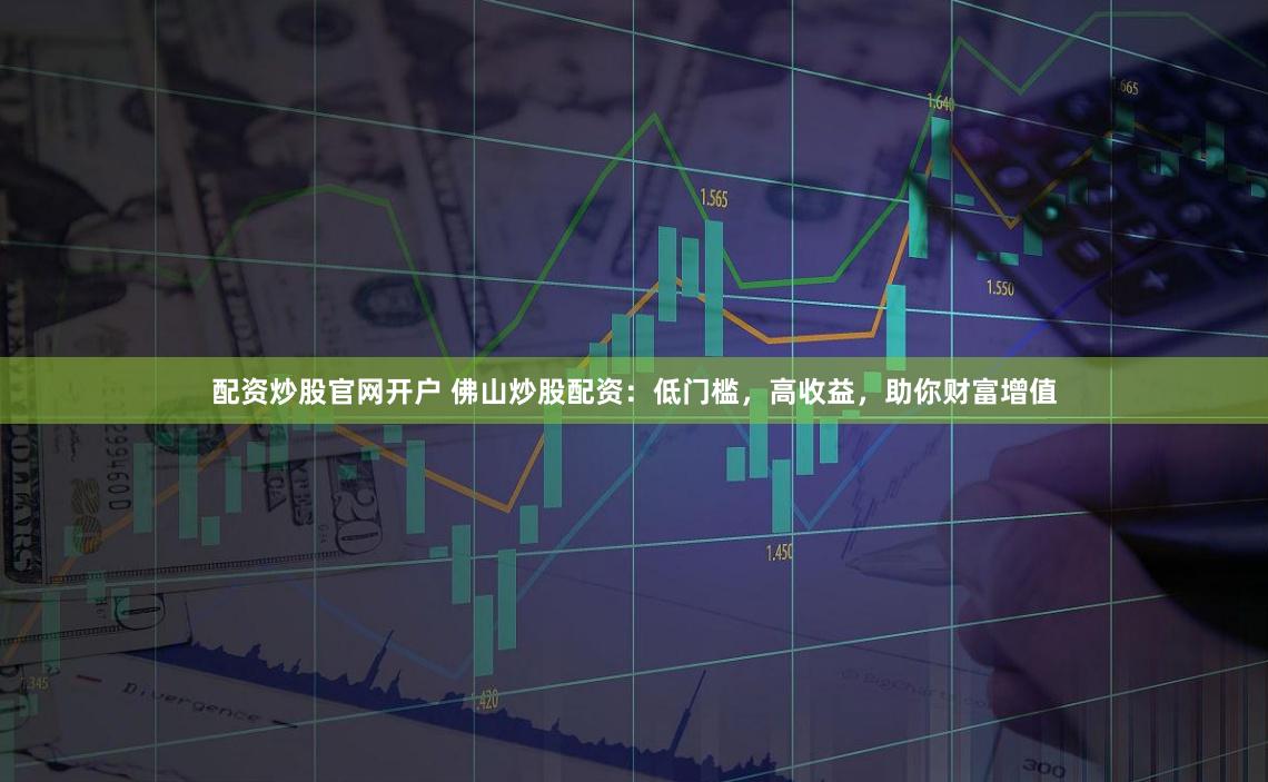 配资炒股官网开户 佛山炒股配资：低门槛，高收益，助你财富增值