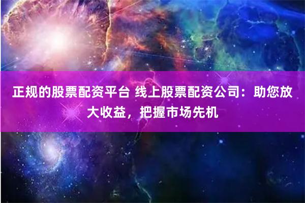 正规的股票配资平台 线上股票配资公司:助您放大收益,把握市场先机