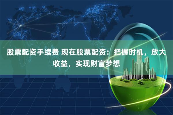 股票配资手续费 现在股票配资：把握时机，放大收益，实现财富梦想