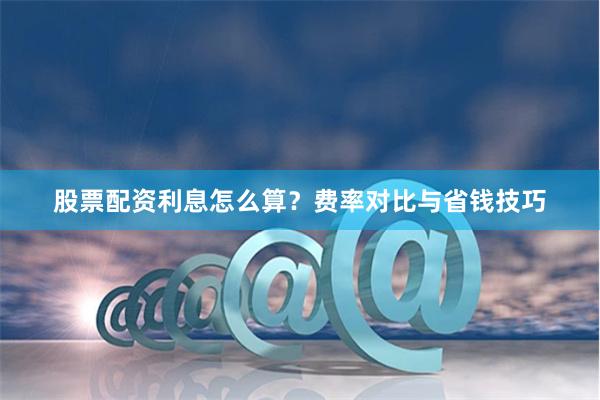 股票配资利息怎么算？费率对比与省钱技巧