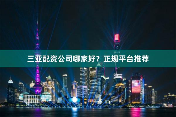三亚配资公司哪家好?正规平台推荐