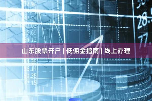 山东股票开户 | 低佣金指南 | 线上办理