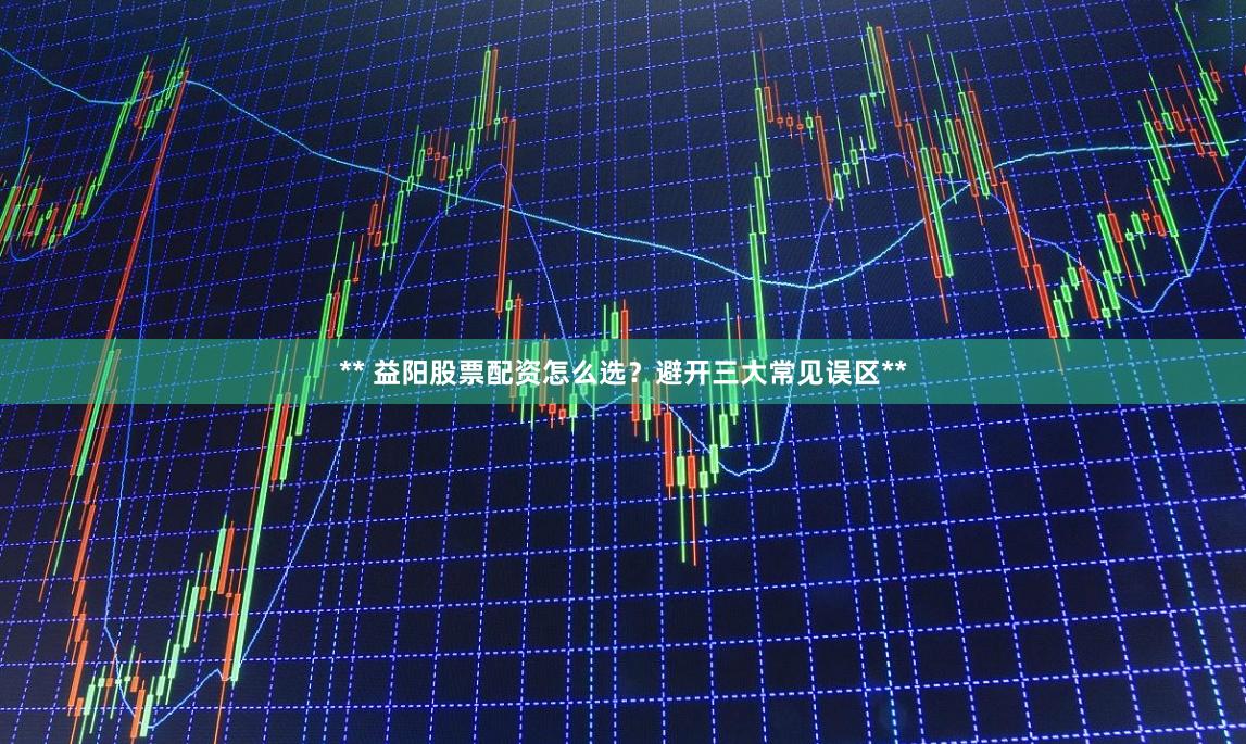 ** 益阳股票配资怎么选？避开三大常见误区**
